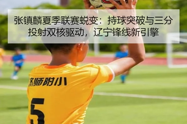 张镇麟夏季联赛蜕变：持球突破与三分投射双核驱动，辽宁锋线新引擎
